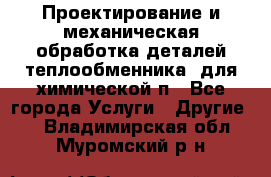 Проектирование и механическая обработка деталей теплообменника  для химической п - Все города Услуги » Другие   . Владимирская обл.,Муромский р-н